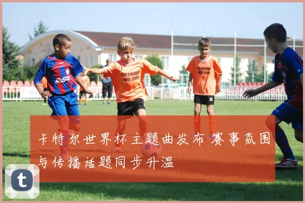 卡特尔世界杯主题曲发布 赛事氛围与传播话题同步升温