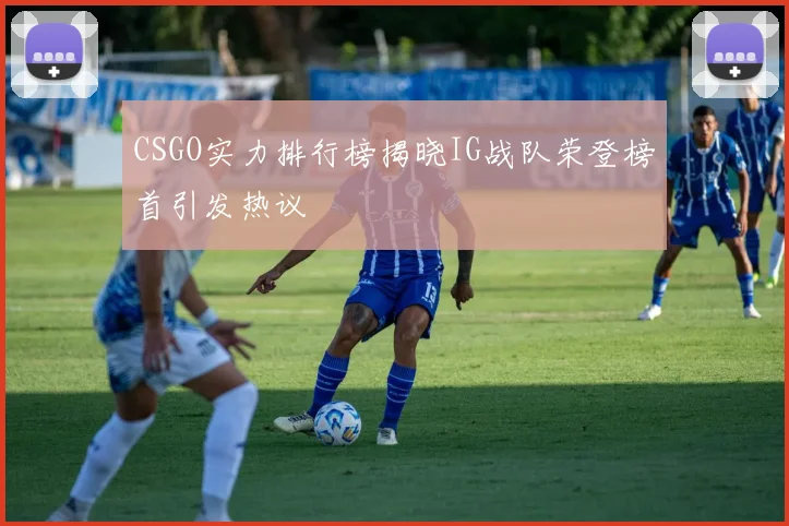 CSGO实力排行榜揭晓IG战队荣登榜首引发热议