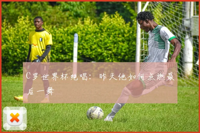 C罗世界杯绝唱:昨天他如何点燃最后一舞