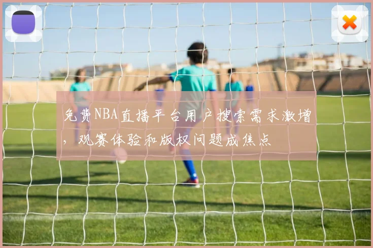 免费NBA直播平台用户搜索需求激增，观赛体验和版权问题成焦点