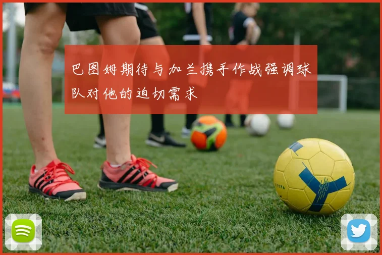 巴图姆期待与加兰携手作战强调球队对他的迫切需求
