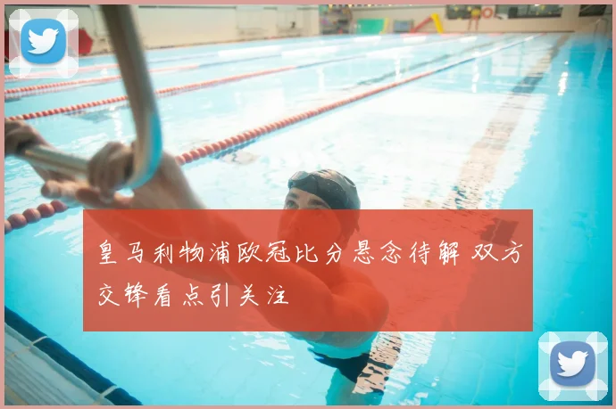 皇马利物浦欧冠比分悬念待解 双方交锋看点引关注