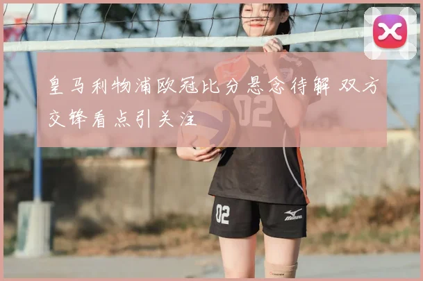 皇马利物浦欧冠比分悬念待解 双方交锋看点引关注