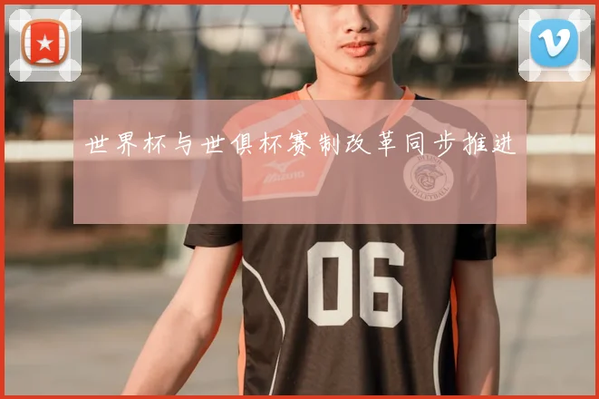 世界杯与世俱杯赛制改革同步推进
