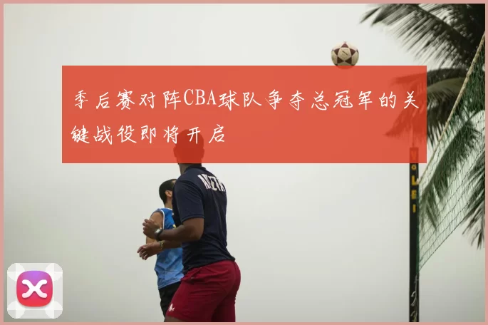 季后赛对阵CBA球队争夺总冠军的关键战役即将开启
