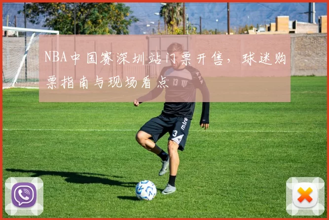 NBA中国赛深圳站门票开售，球迷购票指南与现场看点
