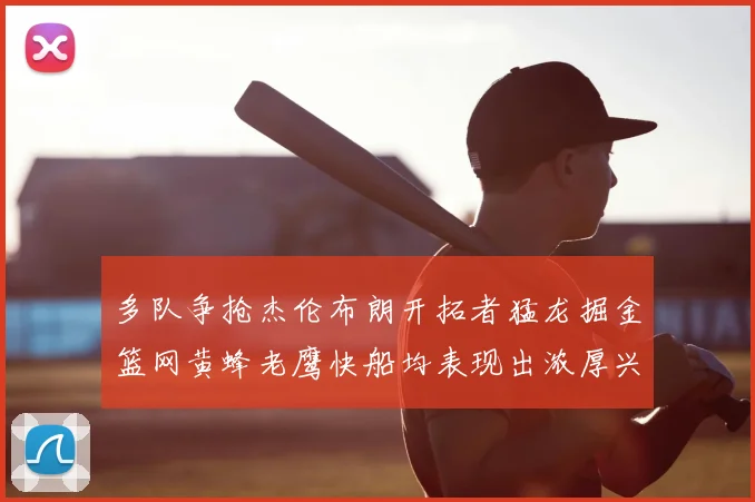 多队争抢杰伦布朗开拓者猛龙掘金篮网黄蜂老鹰快船均表现出浓厚兴趣