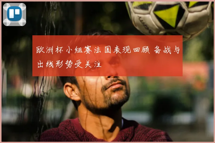 欧洲杯小组赛法国表现回顾 备战与出线形势受关注