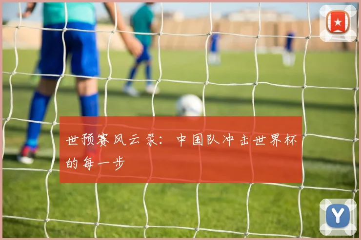 世预赛风云录:中国队冲击世界杯的每一步