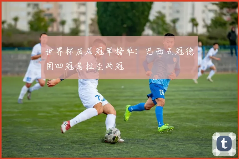 世界杯历届冠军榜单：巴西五冠德国四冠乌拉圭两冠