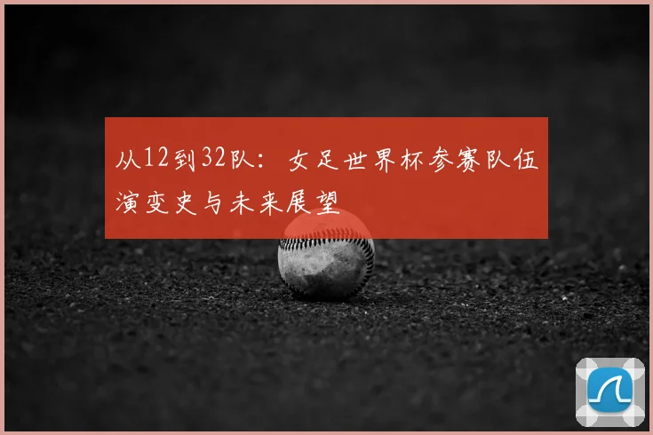 从12到32队:女足世界杯参赛队伍演变史与未来展望