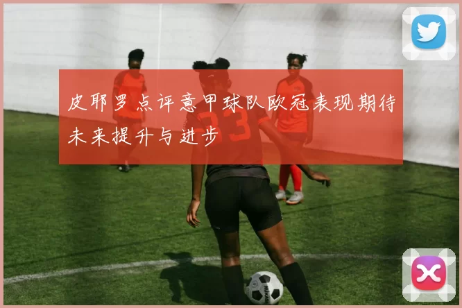 皮耶罗点评意甲球队欧冠表现期待未来提升与进步