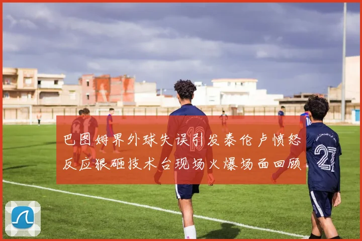 巴图姆界外球失误引发泰伦卢愤怒反应狠砸技术台现场火爆场面回顾