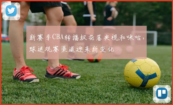 新赛季CBA转播权花落央视和咪咕，球迷观赛渠道迎来新变化