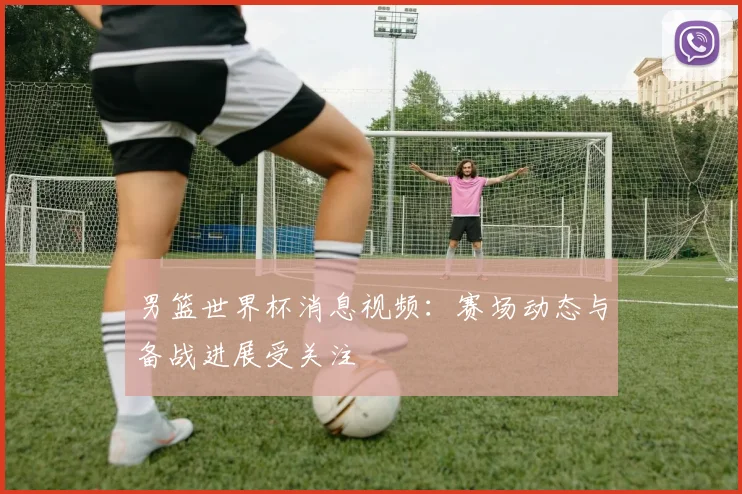 男篮世界杯消息视频:赛场动态与备战进展受关注
