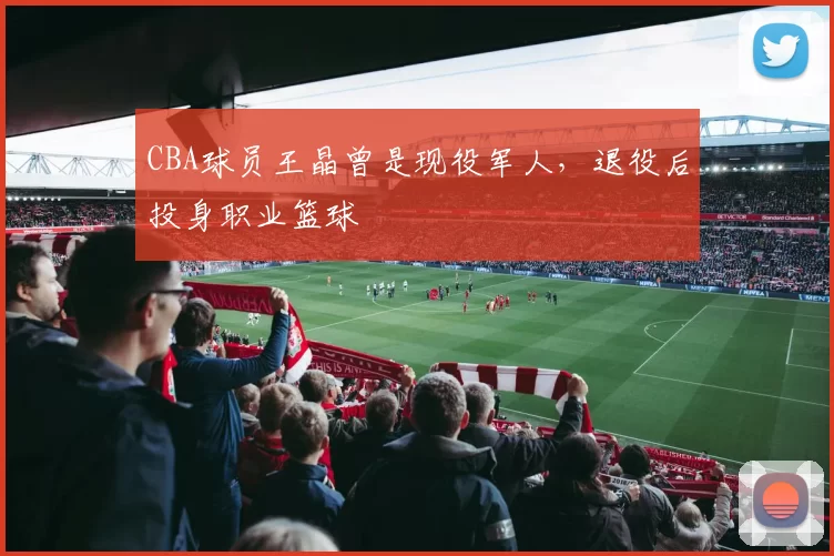 CBA球员王晶曾是现役军人，退役后投身职业篮球