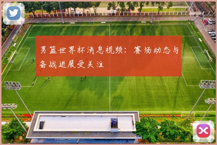 男篮世界杯消息视频：赛场动态与备战进展受关注