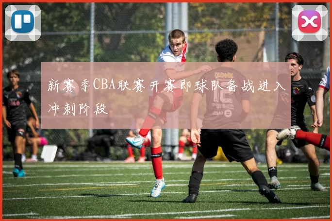 新赛季CBA联赛开赛即球队备战进入冲刺阶段