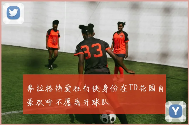 弗拉格热爱独行侠身份在TD花园自豪欢呼不愿离开球队