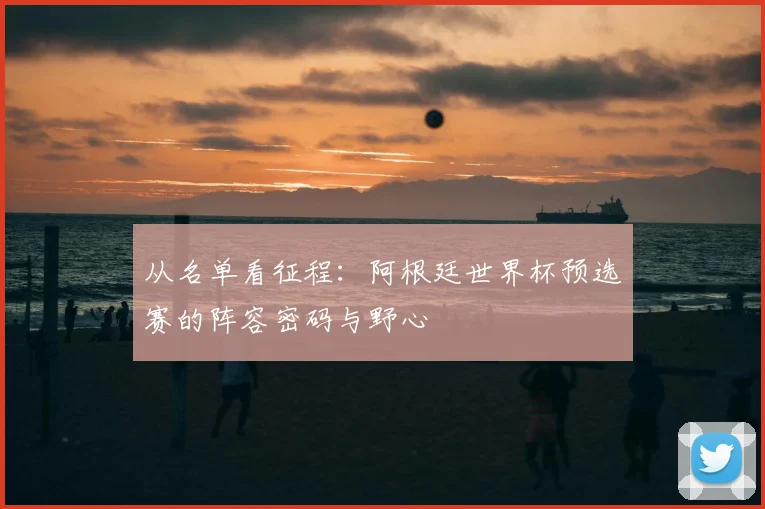 从名单看征程：阿根廷世界杯预选赛的阵容密码与野心