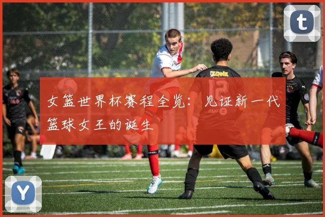 女篮世界杯赛程全览：见证新一代篮球女王的诞生
