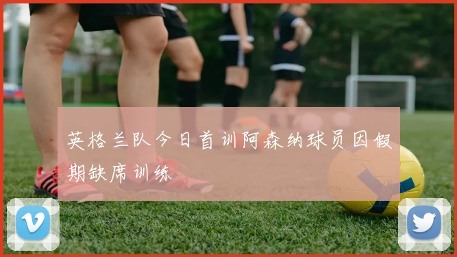 英格兰队今日首训阿森纳球员因假期缺席训练