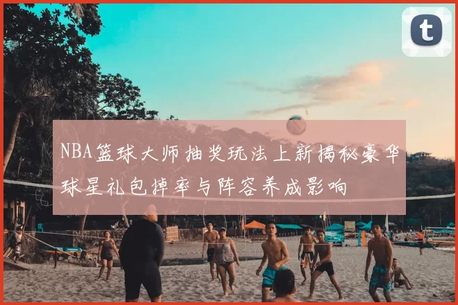 NBA篮球大师抽奖玩法上新揭秘豪华球星礼包掉率与阵容养成影响
