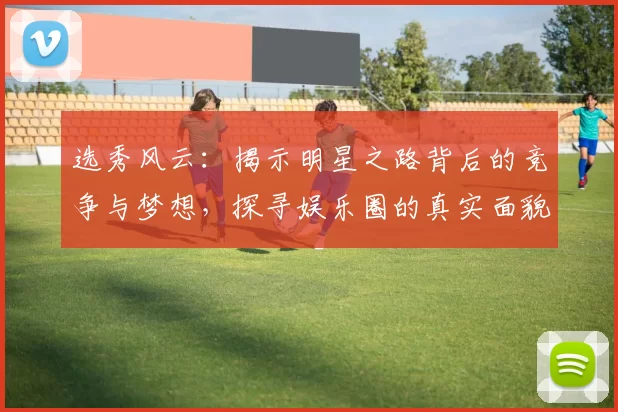 选秀风云：揭示明星之路背后的竞争与梦想，探寻娱乐圈的真实面貌