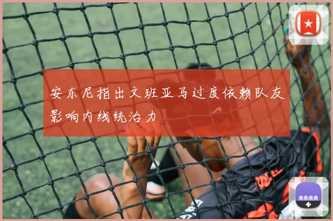 安东尼指出文班亚马过度依赖队友影响内线统治力