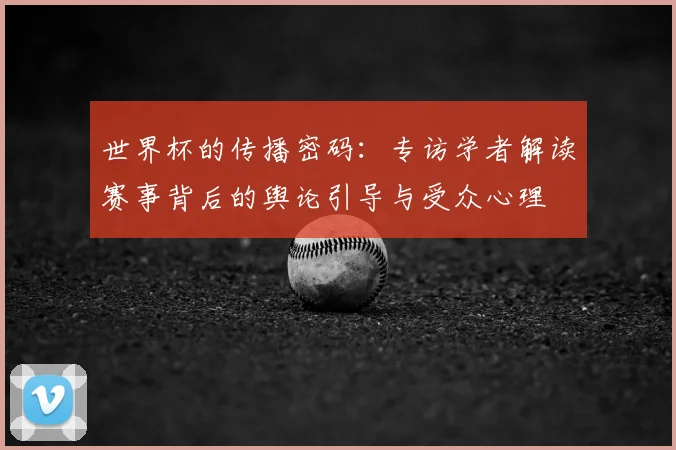 世界杯的传播密码:专访学者解读赛事背后的舆论引导与受众心理