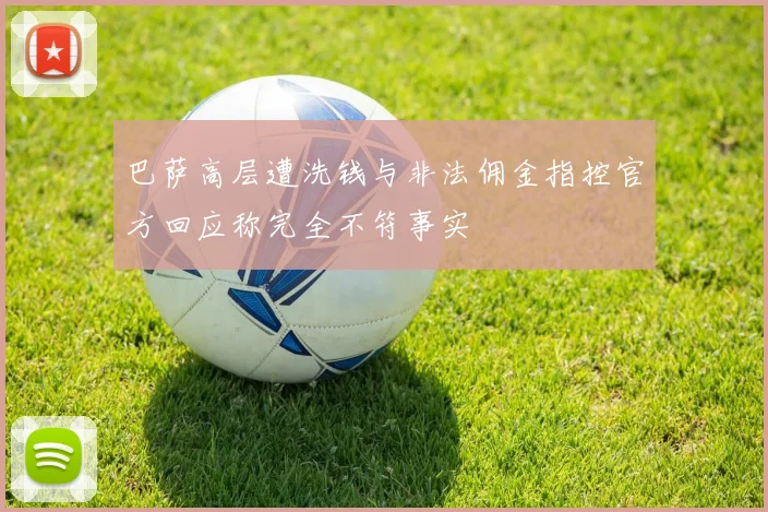 巴萨高层遭洗钱与非法佣金指控官方回应称完全不符事实