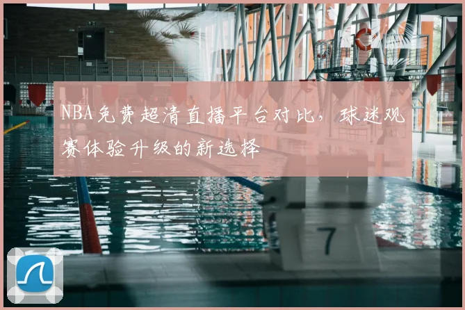 NBA免费超清直播平台对比,球迷观赛体验升级的新选择