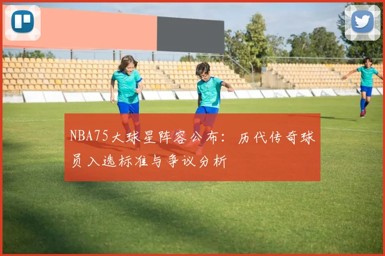 NBA75大球星阵容公布:历代传奇球员入选标准与争议分析