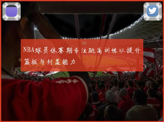 NBA球员休赛期专注跳高训练以提升篮板与封盖能力