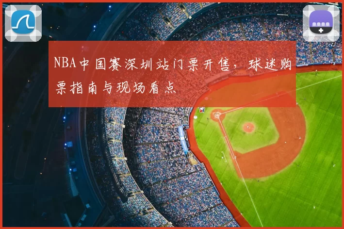 NBA中国赛深圳站门票开售，球迷购票指南与现场看点