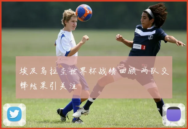 埃及乌拉圭世界杯战绩回顾 两队交锋结果引关注