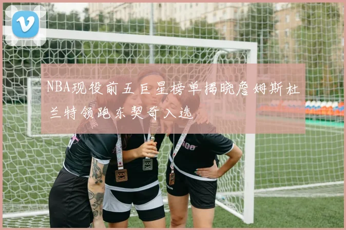 NBA现役前五巨星榜单揭晓詹姆斯杜兰特领跑东契奇入选