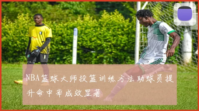 NBA篮球大师投篮训练方法助球员提升命中率成效显著