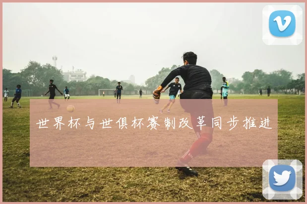 世界杯与世俱杯赛制改革同步推进
