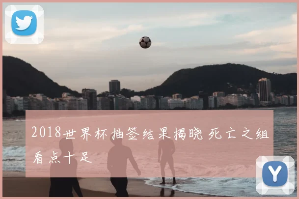 2018世界杯抽签结果揭晓 死亡之组看点十足
