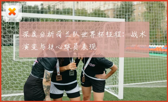 深度分析荷兰队世界杯征程：战术演变与核心球员表现
