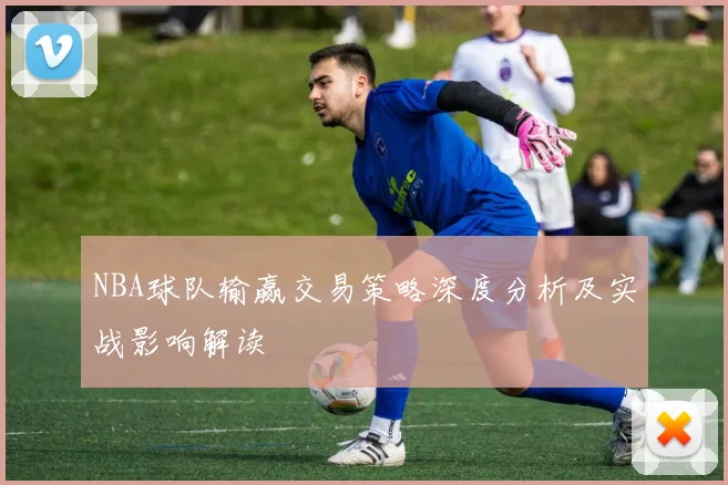 NBA球队输赢交易策略深度分析及实战影响解读