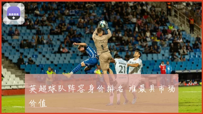英超球队阵容身价排名 谁最具市场价值