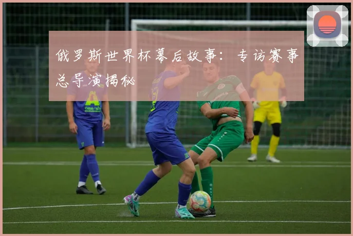俄罗斯世界杯幕后故事：专访赛事总导演揭秘