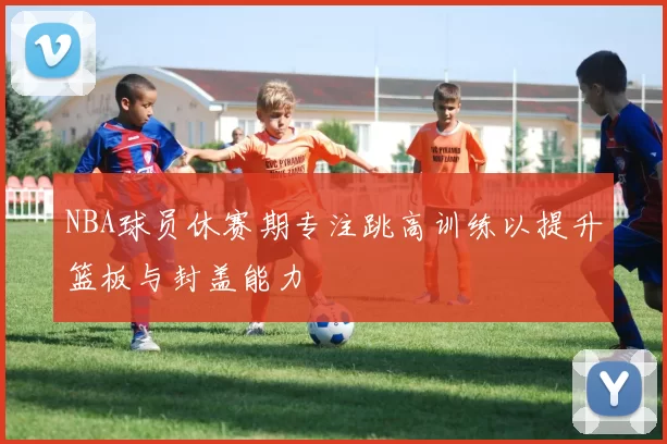 NBA球员休赛期专注跳高训练以提升篮板与封盖能力