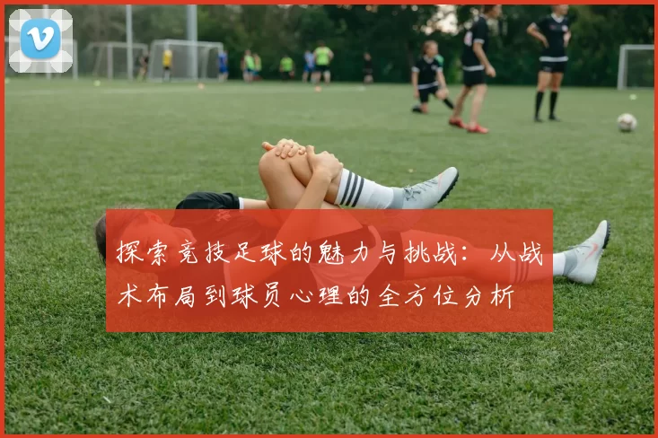 探索竞技足球的魅力与挑战：从战术布局到球员心理的全方位分析