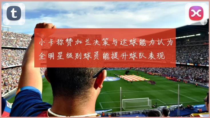 小卡称赞加兰决策与运球能力认为全明星级别球员能提升球队表现