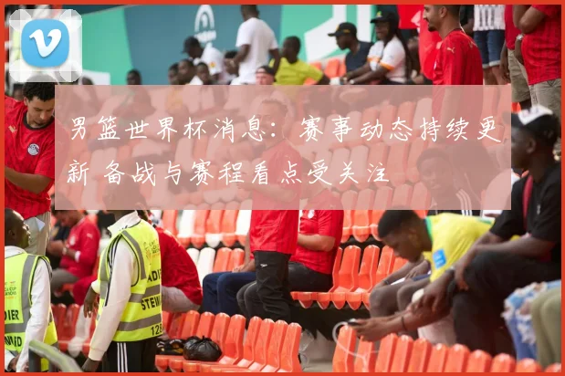 男篮世界杯消息：赛事动态持续更新 备战与赛程看点受关注