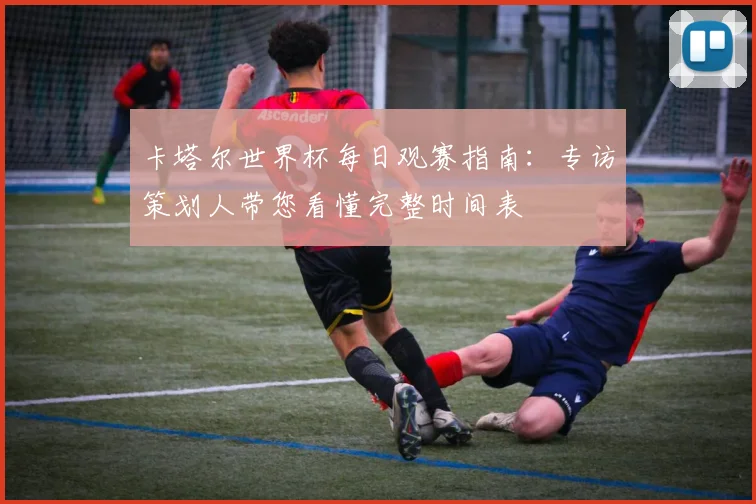 卡塔尔世界杯每日观赛指南:专访策划人带您看懂完整时间表