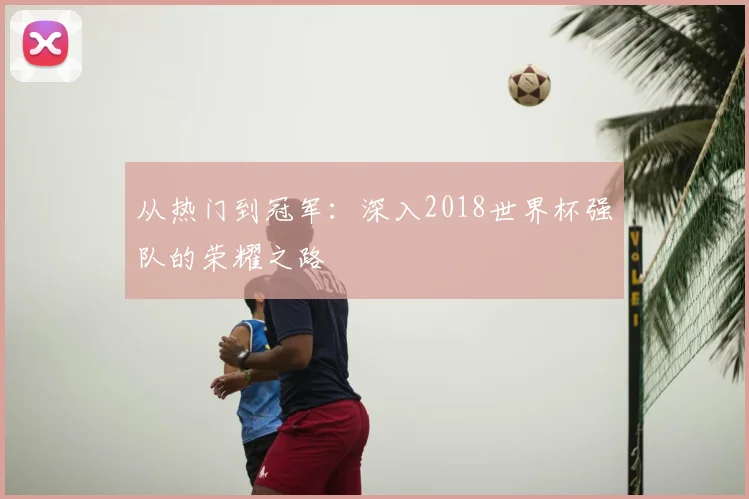 从热门到冠军：深入2018世界杯强队的荣耀之路